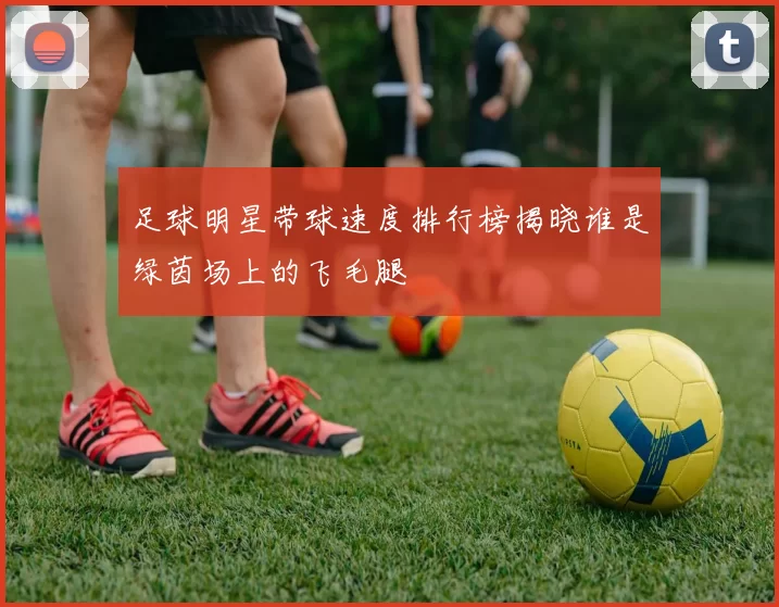 足球明星带球速度排行榜揭晓谁是绿茵场上的飞毛腿