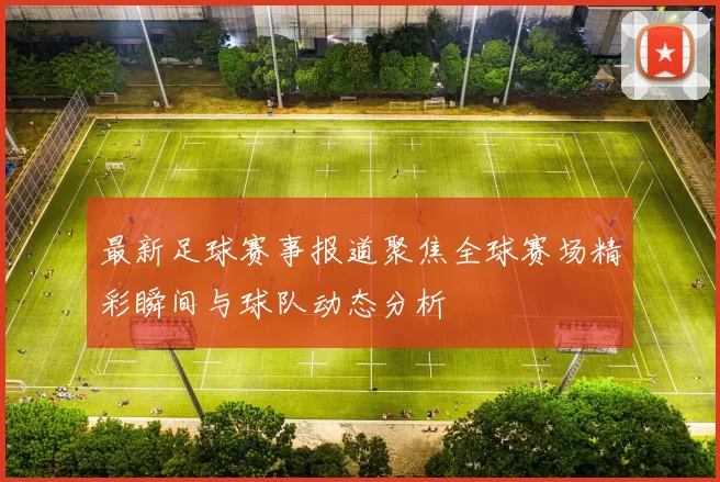最新足球赛事报道聚焦全球赛场精彩瞬间与球队动态分析