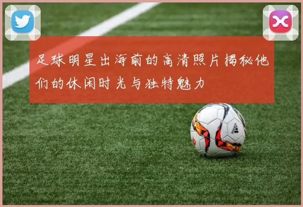 足球明星出海前的高清照片揭秘他们的休闲时光与独特魅力