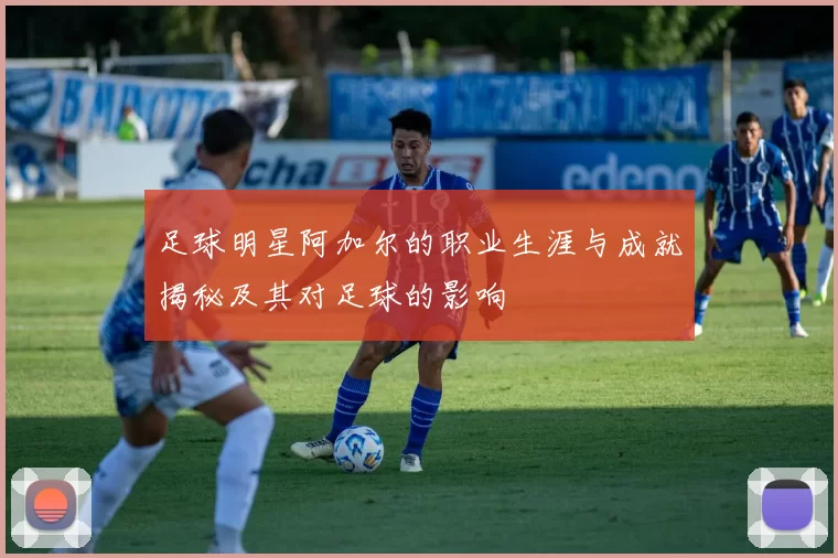 足球明星阿加尔的职业生涯与成就揭秘及其对足球的影响