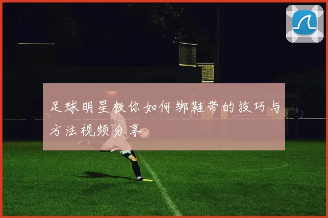 足球明星教你如何绑鞋带的技巧与方法视频分享